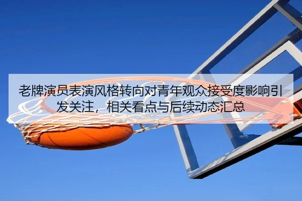 老牌演员表演风格转向对青年观众接受度影响引发关注，相关看点与后续动态汇总